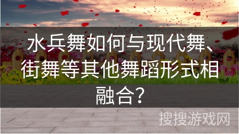 水兵舞如何与现代舞、街舞等其他舞蹈形式相融合？