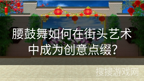 腰鼓舞如何在街头艺术中成为创意点缀？