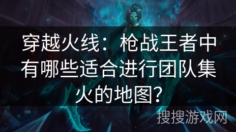 穿越火线：枪战王者中有哪些适合进行团队集火的地图？