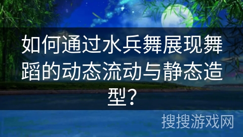 如何通过水兵舞展现舞蹈的动态流动与静态造型？
