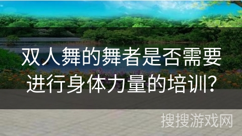双人舞的舞者是否需要进行身体力量的培训? 双人舞的舞者是否需要进行身体力量的培训?