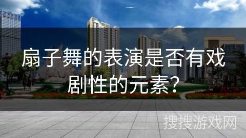 扇子舞的表演是否有戏剧性的元素？