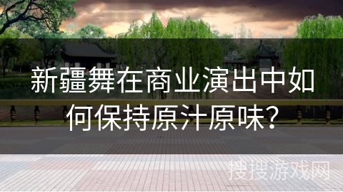 新疆舞在商业演出中如何保持原汁原味？