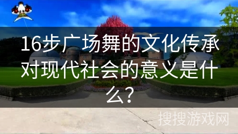 16步广场舞的文化传承对现代社会的意义是什么？