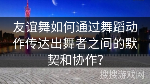 友谊舞如何通过舞蹈动作传达出舞者之间的默契和协作？
