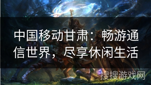 中国移动甘肃:畅游通信世界,尽享休闲生活 中国移动甘肃:畅游通信世界,尽享休闲生活