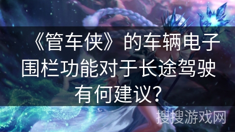 《管车侠》的车辆电子围栏功能对于长途驾驶有何建议? 《管车侠》的车辆电子围栏功能对于长途驾驶有何建议?