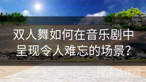 双人舞如何在音乐剧中呈现令人难忘的场景？