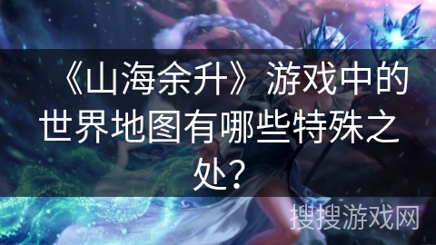 《山海余升》游戏中的世界地图有哪些特殊之处？