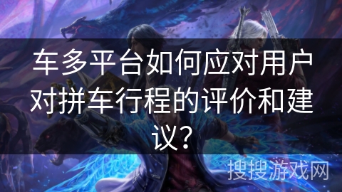 车多平台如何应对用户对拼车行程的评价和建议？