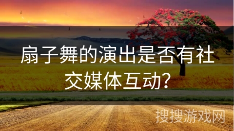 扇子舞的演出是否有社交媒体互动？