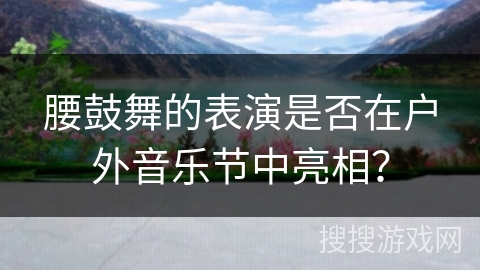 腰鼓舞的表演是否在户外音乐节中亮相？