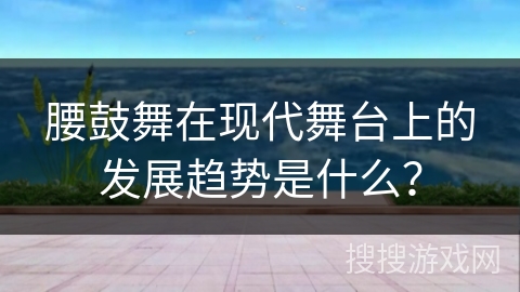 腰鼓舞在现代舞台上的发展趋势是什么？