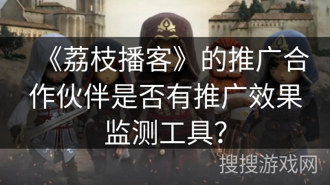 《荔枝播客》的推广合作伙伴是否有推广效果监测工具？