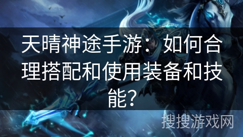 天晴神途手游:如何合理搭配和使用装备和技能? 天晴神途手游:如何合理搭配和使用装备和技能?