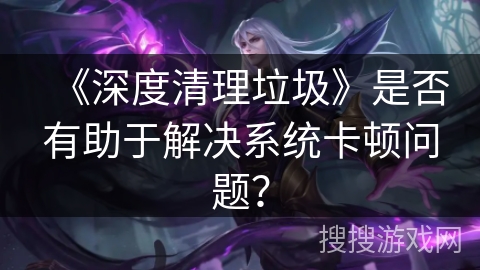 《深度清理垃圾》是否有助于解决系统卡顿问题？