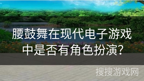 腰鼓舞在现代电子游戏中是否有角色扮演？