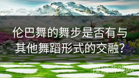 伦巴舞的舞步是否有与其他舞蹈形式的交融？