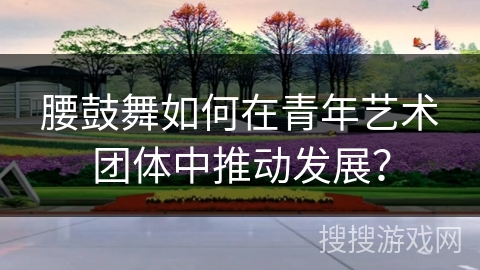 腰鼓舞如何在青年艺术团体中推动发展？