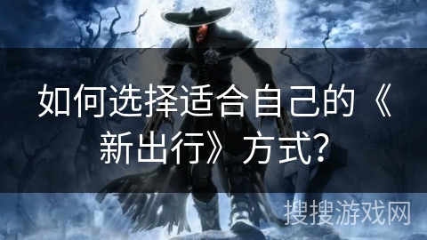 如何选择适合自己的《新出行》方式? 如何选择适合自己的《新出行》方式?