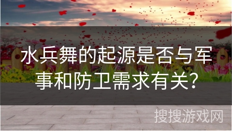 水兵舞的起源是否与军事和防卫需求有关？
