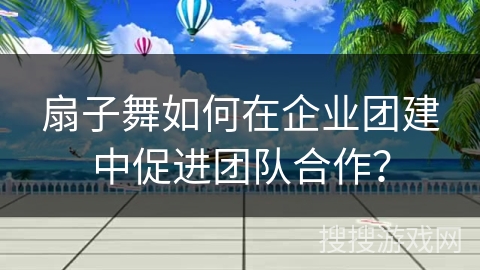 扇子舞如何在企业团建中促进团队合作？