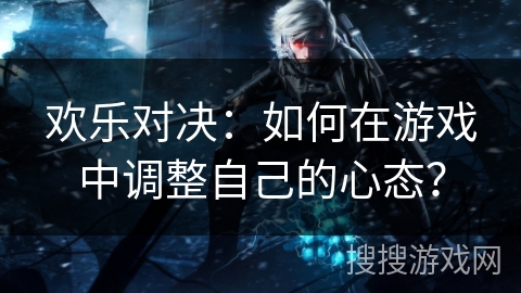 欢乐对决：如何在游戏中调整自己的心态？