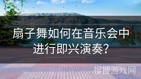 扇子舞如何在音乐会中进行即兴演奏？