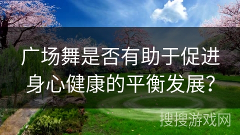 广场舞是否有助于促进身心健康的平衡发展？