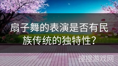 扇子舞的表演是否有民族传统的独特性？