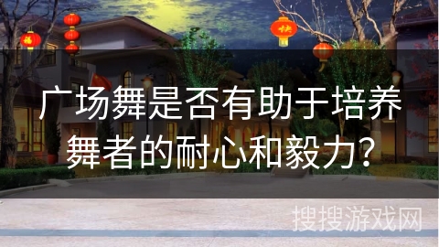 广场舞是否有助于培养舞者的耐心和毅力？