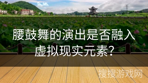 腰鼓舞的演出是否融入虚拟现实元素？