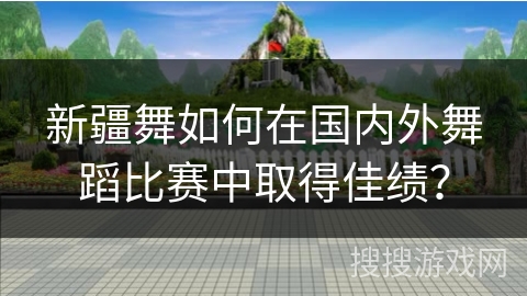 新疆舞如何在国内外舞蹈比赛中取得佳绩？