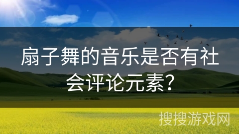 扇子舞的音乐是否有社会评论元素？