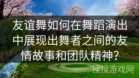 友谊舞如何在舞蹈演出中展现出舞者之间的友情故事和团队精神？