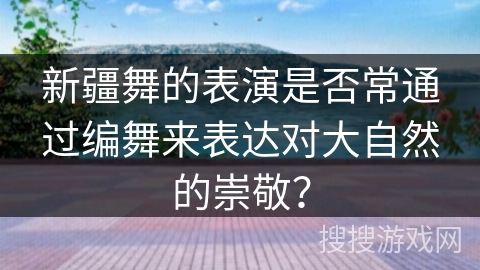 新疆舞的表演是否常通过编舞来表达对大自然的崇敬？