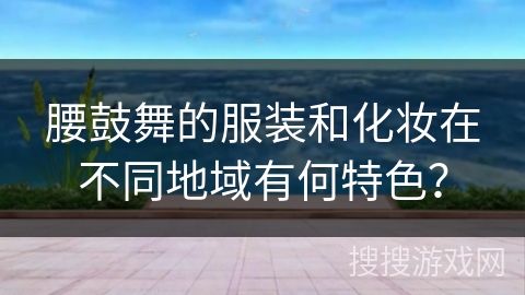 腰鼓舞的服装和化妆在不同地域有何特色？