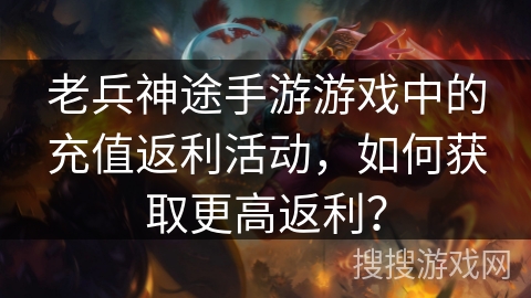 老兵神途手游游戏中的充值返利活动，如何获取更高返利？