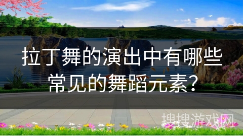 拉丁舞的演出中有哪些常见的舞蹈元素？