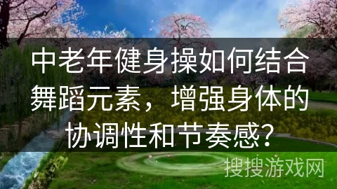 中老年健身操如何结合舞蹈元素，增强身体的协调性和节奏感？