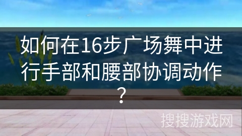 如何在16步广场舞中进行手部和腰部协调动作？
