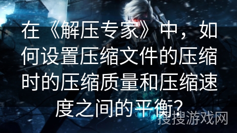 在《解压专家》中,如何设置压缩文件的压缩时的压缩质量和压缩速度之间的平衡? 在《解压专家》中,如何设置压缩文件的压缩时的压缩质量和压缩速度之间的平衡?