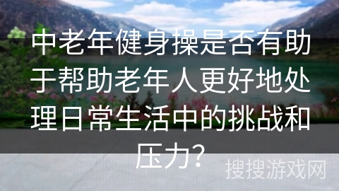 中老年健身操是否有助于帮助老年人更好地处理日常生活中的挑战和压力？