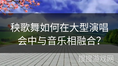秧歌舞如何在大型演唱会中与音乐相融合？