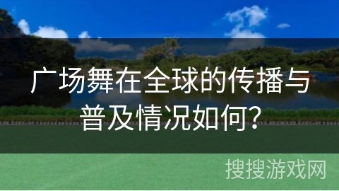 广场舞在全球的传播与普及情况如何？