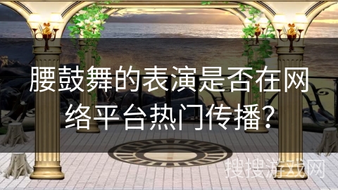 腰鼓舞的表演是否在网络平台热门传播？