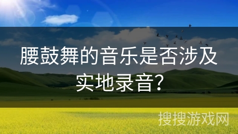腰鼓舞的音乐是否涉及实地录音？