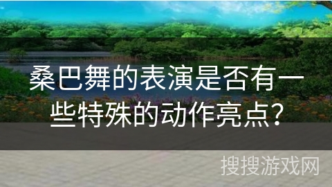 桑巴舞的表演是否有一些特殊的动作亮点？