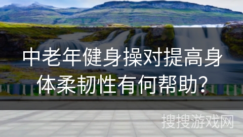 中老年健身操对提高身体柔韧性有何帮助？