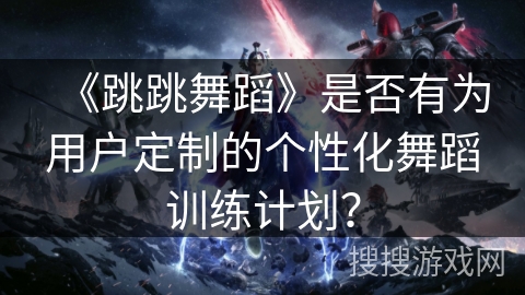 《跳跳舞蹈》是否有为用户定制的个性化舞蹈训练计划? 《跳跳舞蹈》是否有为用户定制的个性化舞蹈训练计划?